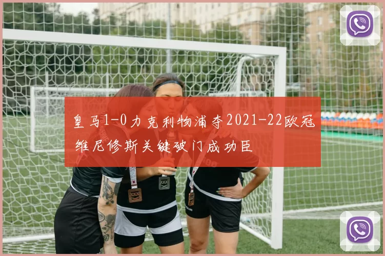 皇马1-0力克利物浦夺2021-22欧冠 维尼修斯关键破门成功臣