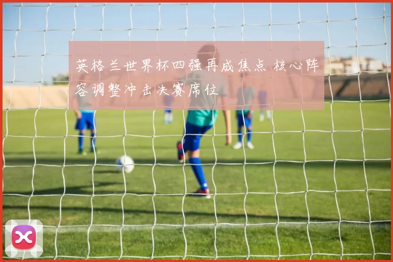 英格兰世界杯四强再成焦点 核心阵容调整冲击决赛席位