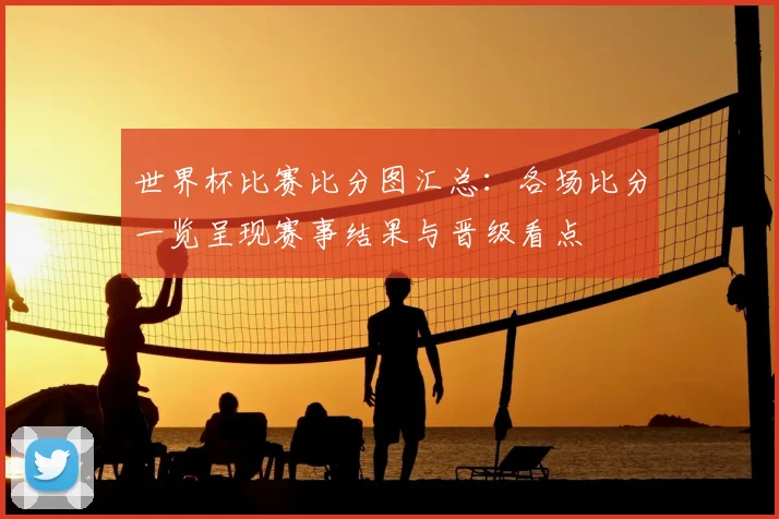 世界杯比赛比分图汇总：各场比分一览呈现赛事结果与晋级看点