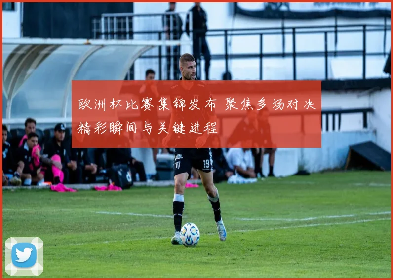 欧洲杯比赛集锦发布 聚焦多场对决精彩瞬间与关键进程