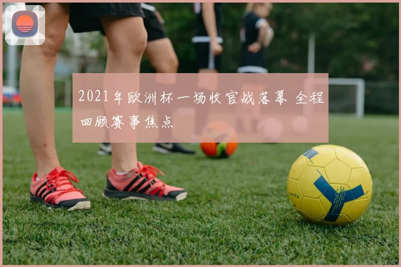 2021年欧洲杯一场收官战落幕 全程回顾赛事焦点