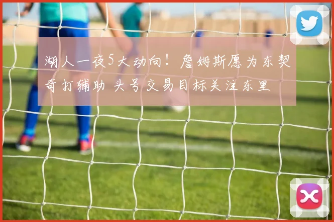 湖人一夜5大动向！詹姆斯愿为东契奇打辅助 头号交易目标关注东里